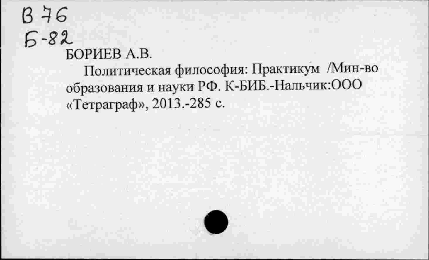 ﻿БОРИЕВ А.В.
Политическая философия: Практикум /Мин-во образования и науки РФ. К-БИБ.-Нальчик:ООО «Тетраграф», 2013.-285 с.